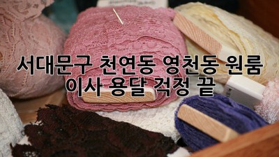 서대문구 천연동, 영천동 원룸 이사 용달, 걱정 끝!